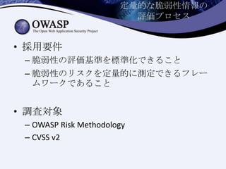 定量的な脆弱性情報の
評価プロセス
• 採用要件
– 脆弱性の評価基準を標準化できること
– 脆弱性のリスクを定量的に測定できるフレー
ムワークであること
• 調査対象
– OWASP Risk Methodology
– CVSS v2
 
