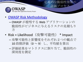 定量的な脆弱性情報の
評価プロセス
• OWASP Risk Methodology
– OWASP が提唱する Web アプリケーションの
脆弱性がビジネスに与えるリスクの見積もり
方
• Risk = Likelihood（攻撃可能性） * Impact
– 攻撃可能性と影響度をそれぞれ２つの観点で
10 段階評価（0 ～ 9）し、平均値を算出
– 評価結果をマトリクスに割り当て、脆弱性の
深刻度を測定
 