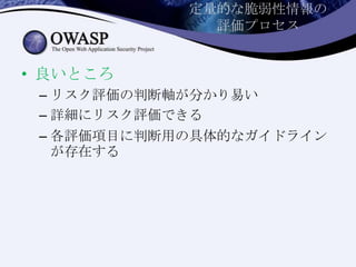 定量的な脆弱性情報の
評価プロセス
• 良いところ
– リスク評価の判断軸が分かり易い
– 詳細にリスク評価できる
– 各評価項目に判断用の具体的なガイドライン
が存在する
 