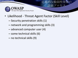 定量的な脆弱性情報の
評価プロセス
• Likelihood - Threat Agent Factor (Skill Level)
– Security penetration skills (1)
– network and programming skills (3)
– advanced computer user (4)
– some technical skills (6)
– no technical skills (9)
 