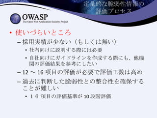 定量的な脆弱性情報の
評価プロセス
• 使いづらいところ
– 採用実績が少ない（もしくは無い）
• 社内向けに説明する際には必要
• 自社向けにガイドラインを作成する際にも、他機
関の評価結果を参考にしたい
– 12 ～ 16 項目の評価が必要で評価工数は高め
– 過去に判断した脆弱性との整合性を確保する
ことが難しい
• １６ 項目の評価基準が 10 段階評価
 