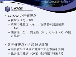 定量的な脆弱性情報の
評価プロセス
• CVSS v2 の評価観点
– 攻撃元区分（AV）
– 攻撃の難易度（Ac）、攻撃者の認証要否
（Au）
– 機密性（C）、完全性（I）、可用性（A）の侵
害具合
• 各評価観点を３段階で評価
– 評価結果は独自の計算式で基本値を算出
– 脆弱性の種別（CWE）を評価に加味する
 
