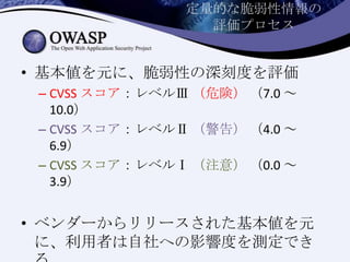 定量的な脆弱性情報の
評価プロセス
• 基本値を元に、脆弱性の深刻度を評価
– CVSS スコア：レベルⅢ （危険） （7.0 ～
10.0）
– CVSS スコア：レベルⅡ （警告） （4.0 ～
6.9）
– CVSS スコア：レベルⅠ （注意） （0.0 ～
3.9）
• ベンダーからリリースされた基本値を元
に、利用者は自社への影響度を測定でき
 