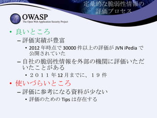 定量的な脆弱性情報の
評価プロセス
• 良いところ
– 評価実績が豊富
• 2012 年時点で 30000 件以上の評価が JVN iPedia で
公開されていた
– 自社の脆弱性情報を外部の機関に評価いただ
いたことがある
• ２０１１ 年 12 月までに、１９ 件
• 使いづらいところ
– 評価に参考になる資料が少ない
• 評価のための Tips は存在する
 