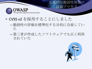 定量的な脆弱性情報の
評価プロセス
• CVSS v2 を採用することにしました
– 脆弱性の評価を標準化する目的に合致してい
た
– 第三者が作成したソフトウェアでも広く利用
されていた
 