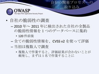 自社の開発プロセスへの
取り込み
• 自社の脆弱性の調査
– 2010 年～ 2011 年に検出された自社の全製品
の脆弱性情報を１つのデータベースに集約
• 120 件前後
– 全ての脆弱性情報を、CVSS v2 を使って評価
– 当初は複数人で調査
• 複数人で作業すると、評価結果が合わないことが
頻発し、まずは１名で作業することに
 
