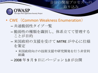 自社の開発プロセスへの
取り込み
• CWE（Common Weakness Enumeration）
– 共通脆弱性タイプ一覧
– 脆弱性の種類を識別し、体系立てて管理する
ことが目的
– 米国政府の支援を受けて MITRE が中心に仕様
を策定
• 米国政府向けの技術支援や研究開発を行う非営利
組織
– 2008 年 9 月 9 日にバージョン 1.0 が公開
 