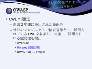 自社の開発プロセスへの
取り込み
• CWE の選定
– 過去２年間に検出された脆弱性
– 外部のプロジェクトで検査基準として採用さ
れている CWE を収集し、共通して採用されて
いる脆弱性を抽出
• JVNiPedia
• IPA Web 健康診断
• OWASP Top 10 Project
 
