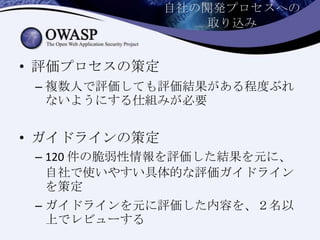 自社の開発プロセスへの
取り込み
• 評価プロセスの策定
– 複数人で評価しても評価結果がある程度ぶれ
ないようにする仕組みが必要
• ガイドラインの策定
– 120 件の脆弱性情報を評価した結果を元に、
自社で使いやすい具体的な評価ガイドライン
を策定
– ガイドラインを元に評価した内容を、２名以
上でレビューする
 