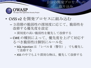 自社の開発プロセスへの
取り込み
• CVSS v2 を開発プロセスに組み込む
– ３段階の脆弱性の深刻度に応じて、脆弱性を
改修する優先度を設定
• 深刻度の高い脆弱性を優先して改修する
– CWE の種別によって、優先度を上げて対応す
るべき脆弱性は個別にルール化
• SQL Injection は 「レベルⅡ（警告）」 でも優先し
て改修する
• XSS の中でもより深刻な物は、優先して改修する
 