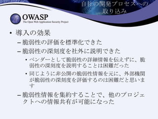 自社の開発プロセスへの
取り込み
• 導入の効果
– 脆弱性の評価を標準化できた
– 脆弱性の深刻度を社外に説明できた
• ベンダーとして脆弱性の詳細情報を伝えずに、脆
弱性の深刻度を説明することは困難だった
• 同じように非公開の脆弱性情報を元に、外部機関
が脆弱性の深刻度を評価するのは困難だと思いま
す
– 脆弱性情報を集約することで、他のプロジェ
クトへの情報共有が可能になった
 
