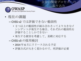 自社の開発プロセスへの
取り込み
• 現在の課題
– CVSS v2 では評価できない脆弱性
• ２つ以上の脆弱性が組み合わさってより大きなイ
ンシデントが発生する場合、それぞれの脆弱性を
評価することしかできない
• 発生する被害を考慮して、柔軟に対応する
– CVSS v3 の採用検討
• 2014 年 6 月にリリースされる予定
• 評価方式が大きく変わるので、再評価が必要
 
