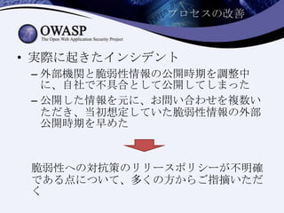 プロセスの改善
• 実際に起きたインシデント
– 外部機関と脆弱性情報の公開時期を調整中
に、自社で不具合として公開してしまった
– 公開した情報を元に、お問い合わせを複数い
ただき、当初想定していた脆弱性情報の外部
公開時期を早めた
脆弱性への対抗策のリリースポリシーが不明確
である点について、多くの方からご指摘いただ
く
 
