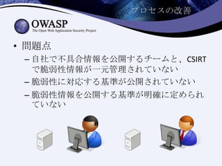 プロセスの改善
• 問題点
– 自社で不具合情報を公開するチームと、CSIRT
で脆弱性情報が一元管理されていない
– 脆弱性に対応する基準が公開されていない
– 脆弱性情報を公開する基準が明確に定められ
ていない
 