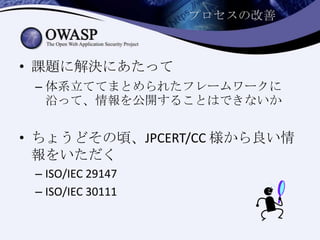 プロセスの改善
• 課題に解決にあたって
– 体系立ててまとめられたフレームワークに
沿って、情報を公開することはできないか
• ちょうどその頃、JPCERT/CC 様から良い情
報をいただく
– ISO/IEC 29147
– ISO/IEC 30111
 