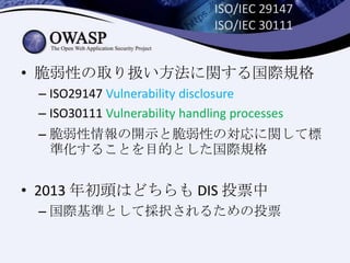 ISO/IEC 29147
ISO/IEC 30111
• 脆弱性の取り扱い方法に関する国際規格
– ISO29147 Vulnerability disclosure
– ISO30111 Vulnerability handling processes
– 脆弱性情報の開示と脆弱性の対応に関して標
準化することを目的とした国際規格
• 2013 年初頭はどちらも DIS 投票中
– 国際基準として採択されるための投票
 