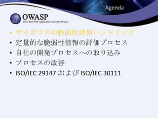 • サイボウズの脆弱性情報ハンドリング
• 定量的な脆弱性情報の評価プロセス
• 自社の開発プロセスへの取り込み
• プロセスの改善
• ISO/IEC 29147 および ISO/IEC 30111
Agenda
 