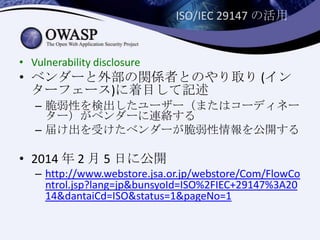ISO/IEC 29147 の活用
• Vulnerability disclosure
• ベンダーと外部の関係者とのやり取り (イン
ターフェース)に着目して記述
– 脆弱性を検出したユーザー（またはコーディネー
ター）がベンダーに連絡する
– 届け出を受けたベンダーが脆弱性情報を公開する
• 2014 年 2 月 5 日に公開
– http://www.webstore.jsa.or.jp/webstore/Com/FlowCo
ntrol.jsp?lang=jp&bunsyoId=ISO%2FIEC+29147%3A20
14&dantaiCd=ISO&status=1&pageNo=1
 