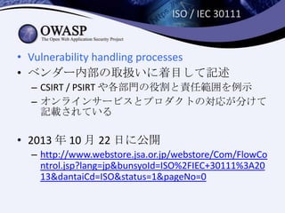 ISO / IEC 30111
• Vulnerability handling processes
• ベンダー内部の取扱いに着目して記述
– CSIRT / PSIRT や各部門の役割と責任範囲を例示
– オンラインサービスとプロダクトの対応が分けて
記載されている
• 2013 年 10 月 22 日に公開
– http://www.webstore.jsa.or.jp/webstore/Com/FlowCo
ntrol.jsp?lang=jp&bunsyoId=ISO%2FIEC+30111%3A20
13&dantaiCd=ISO&status=1&pageNo=0
 
