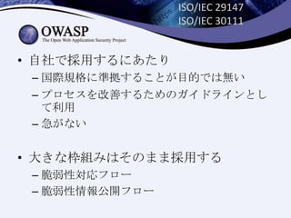ISO/IEC 29147
ISO/IEC 30111
• 自社で採用するにあたり
– 国際規格に準拠することが目的では無い
– プロセスを改善するためのガイドラインとし
て利用
– 急がない
• 大きな枠組みはそのまま採用する
– 脆弱性対応フロー
– 脆弱性情報公開フロー
 