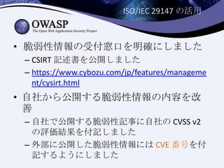 ISO/IEC 29147 の活用
• 脆弱性情報の受付窓口を明確にしました
– CSIRT 記述書を公開しました
– https://www.cybozu.com/jp/features/manageme
nt/cysirt.html
• 自社から公開する脆弱性情報の内容を改
善
– 自社で公開する脆弱性記事に自社の CVSS v2
の評価結果を付記しました
– 外部に公開した脆弱性情報には CVE 番号を付
記するようにしました
 