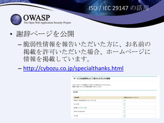 ISO / IEC 29147 の活用
• 謝辞ページを公開
– 脆弱性情報を報告いただいた方に、お名前の
掲載を許可いただいた場合、ホームページに
情報を掲載しています。
– http://cybozu.co.jp/specialthanks.html
 