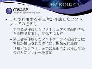 ISO / IEC 30111 の活用
• 自社で利用する第三者が作成したソフト
ウェアの棚卸し
– 第三者が作成したソフトウェアの脆弱性情報
を日時で収集し、関係者に共有
– 第三者が作成したソフトウェアに起因する脆
弱性が検出された際には、開発元に連絡
– 利用するソフトウェアに脆弱性が含まれた場
合の対応ポリシーを策定
 