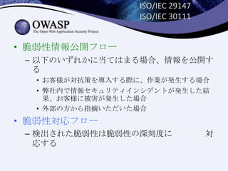 ISO/IEC 29147
ISO/IEC 30111
• 脆弱性情報公開フロー
– 以下のいずれかに当てはまる場合、情報を公開す
る
• お客様が対抗策を導入する際に、作業が発生する場合
• 弊社内で情報セキュリティインシデントが発生した結
果、お客様に被害が発生した場合
• 外部の方から指摘いただいた場合
• 脆弱性対応フロー
– 検出された脆弱性は脆弱性の深刻度に 対
応する
 