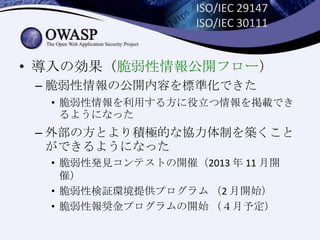 ISO/IEC 29147
ISO/IEC 30111
• 導入の効果（脆弱性情報公開フロー）
– 脆弱性情報の公開内容を標準化できた
• 脆弱性情報を利用する方に役立つ情報を掲載でき
るようになった
– 外部の方とより積極的な協力体制を築くこと
ができるようになった
• 脆弱性発見コンテストの開催（2013 年 11 月開
催）
• 脆弱性検証環境提供プログラム （2 月開始）
• 脆弱性報奨金プログラムの開始 （４月予定）
 