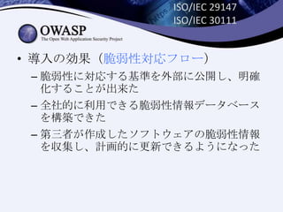 ISO/IEC 29147
ISO/IEC 30111
• 導入の効果（脆弱性対応フロー）
– 脆弱性に対応する基準を外部に公開し、明確
化することが出来た
– 全社的に利用できる脆弱性情報データベース
を構築できた
– 第三者が作成したソフトウェアの脆弱性情報
を収集し、計画的に更新できるようになった
 