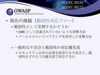 ISO/IEC 29147
ISO/IEC 30111
• 現在の課題（脆弱性対応フロー）
– 脆弱性として受理するかどうか
• CWE として定義されていないような攻撃方法
• ソーシャルエンジニアリングを活用した攻撃方法
– 一般的な不具合と脆弱性の対応優先度
• セキュリティ以外の品質を侵害する不具合と、脆
弱性をどのような優先度で対応するか
 
