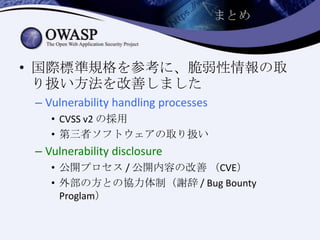 まとめ
• 国際標準規格を参考に、脆弱性情報の取
り扱い方法を改善しました
– Vulnerability handling processes
• CVSS v2 の採用
• 第三者ソフトウェアの取り扱い
– Vulnerability disclosure
• 公開プロセス / 公開内容の改善 （CVE）
• 外部の方との協力体制（謝辞 / Bug Bounty
Proglam）
 