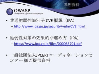 参照資料
• 共通脆弱性識別子 CVE 概説（IPA）
– http://www.ipa.go.jp/security/vuln/CVE.html
• 脆弱性対策の効果的な進め方（IPA）
– https://www.ipa.go.jp/files/000035701.pdf
• 一般社団法人JPCERTコーディネーションセ
ンター 様ご提供資料
 