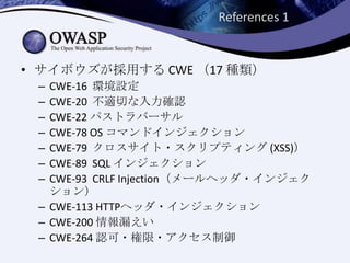 References 1
• サイボウズが採用する CWE （17 種類）
– CWE-16 環境設定
– CWE-20 不適切な入力確認
– CWE-22 パストラバーサル
– CWE-78 OS コマンドインジェクション
– CWE-79 クロスサイト・スクリプティング (XSS)）
– CWE-89 SQL インジェクション
– CWE-93 CRLF Injection（メールヘッダ・インジェク
ション）
– CWE-113 HTTPヘッダ・インジェクション
– CWE-200 情報漏えい
– CWE-264 認可・権限・アクセス制御
 