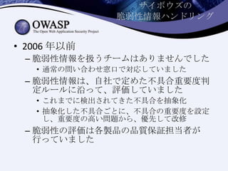 サイボウズの
脆弱性情報ハンドリング
• 2006 年以前
– 脆弱性情報を扱うチームはありませんでした
• 通常の問い合わせ窓口で対応していました
– 脆弱性情報は、自社で定めた不具合重要度判
定ルールに沿って、評価していました
• これまでに検出されてきた不具合を抽象化
• 抽象化した不具合ごとに、不具合の重要度を設定
し、重要度の高い問題から、優先して改修
– 脆弱性の評価は各製品の品質保証担当者が
行っていました
 
