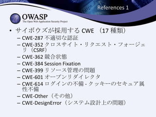 References 1
• サイボウズが採用する CWE （17 種類）
– CWE-287 不適切な認証
– CWE-352 クロスサイト・リクエスト・フォージェ
リ（CSRF）
– CWE-362 競合状態
– CWE-384 Session Fixation
– CWE-399 リソース管理の問題
– CWE-601 オープンリダイレクタ
– CWE-614 ログインの不備 - クッキーのセキュア属
性不備
– CWE-Other（その他）
– CWE-DesignError（システム設計上の問題）
 