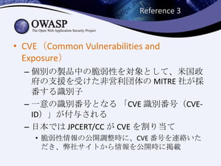 Reference 3
• CVE（Common Vulnerabilities and
Exposure）
– 個別の製品中の脆弱性を対象として、米国政
府の支援を受けた非営利団体の MITRE 社が採
番する識別子
– 一意の識別番号となる 「CVE 識別番号（CVE-
ID）」が付与される
– 日本では JPCERT/CC が CVE を割り当て
• 脆弱性情報の公開調整時に、CVE 番号を連絡いた
だき、弊社サイトから情報を公開時に掲載
 