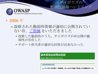 サイボウズの
脆弱性情報ハンドリング
• 2006 年
– 改修された脆弱性情報が適切に公開されてい
ない旨、ご指摘 をいただきました
• 改修した脆弱性のうち、サイボウズが非公開の脆
弱性が存在した
• サポート担当者が適切な回答が出来なかった
 