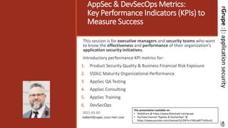 rGrupe:|:applicationsecurity
AppSec & DevSecOps Metrics:
Key Performance Indicators (KPIs) to
Measure Success
This session is for executive managers and security teams who want
to know the effectiveness and performance of their organization’s
application security initiatives.
Introductory performance KPI metrics for:
1. Product Security Quality & Business Financial Risk Exposure
2. SSDLC Maturity Organizational Performance
3. AppSec QA Testing
4. AppSec Consulting
5. AppSec Training
6. DevSecOps
2021-01-02
robertGrupe, CSSLP PMP CISSP
This presentation available on:
• SlideShare @ https://www.slideshare.net/rgrupe
• YouTube Channel “AppSec & DevSecOps” @
https://www.youtube.com/channel/UCZf4TvI-FIWUyBYTTvDhiuQ
 