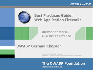 OWASP Asia 2008



        Best Practices Guide:
        Web Application Firewalls


            Alexander Meisel
            CTO art of defence


OWASP German Chapter
            Copyright © The OWASP Foundation
            Permission is granted to copy, distribute and/or modify this document
            under the terms of the OWASP License.




            The OWASP Foundation
            http://www.owasp.org
 