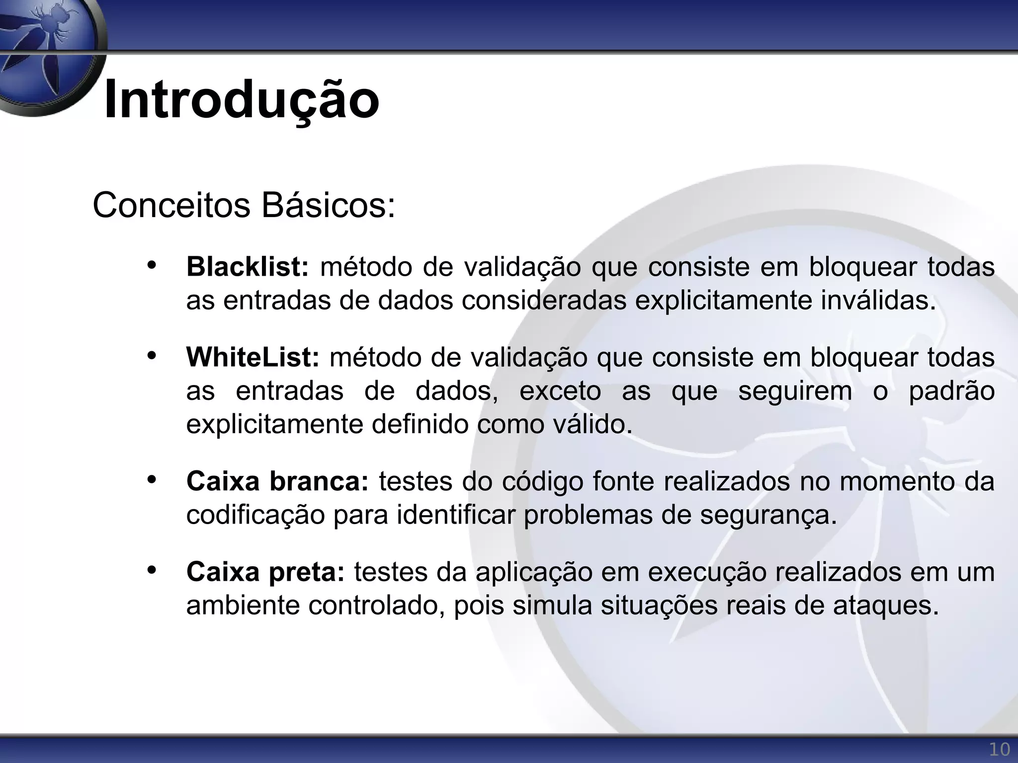 10
Introdução
Conceitos Básicos:
• Blacklist: método de validação que consiste em bloquear todas
as entradas de dados consideradas explicitamente inválidas.
• WhiteList: método de validação que consiste em bloquear todas
as entradas de dados, exceto as que seguirem o padrão
explicitamente definido como válido.
• Caixa branca: testes do código fonte realizados no momento da
codificação para identificar problemas de segurança.
• Caixa preta: testes da aplicação em execução realizados em um
ambiente controlado, pois simula situações reais de ataques.
 
