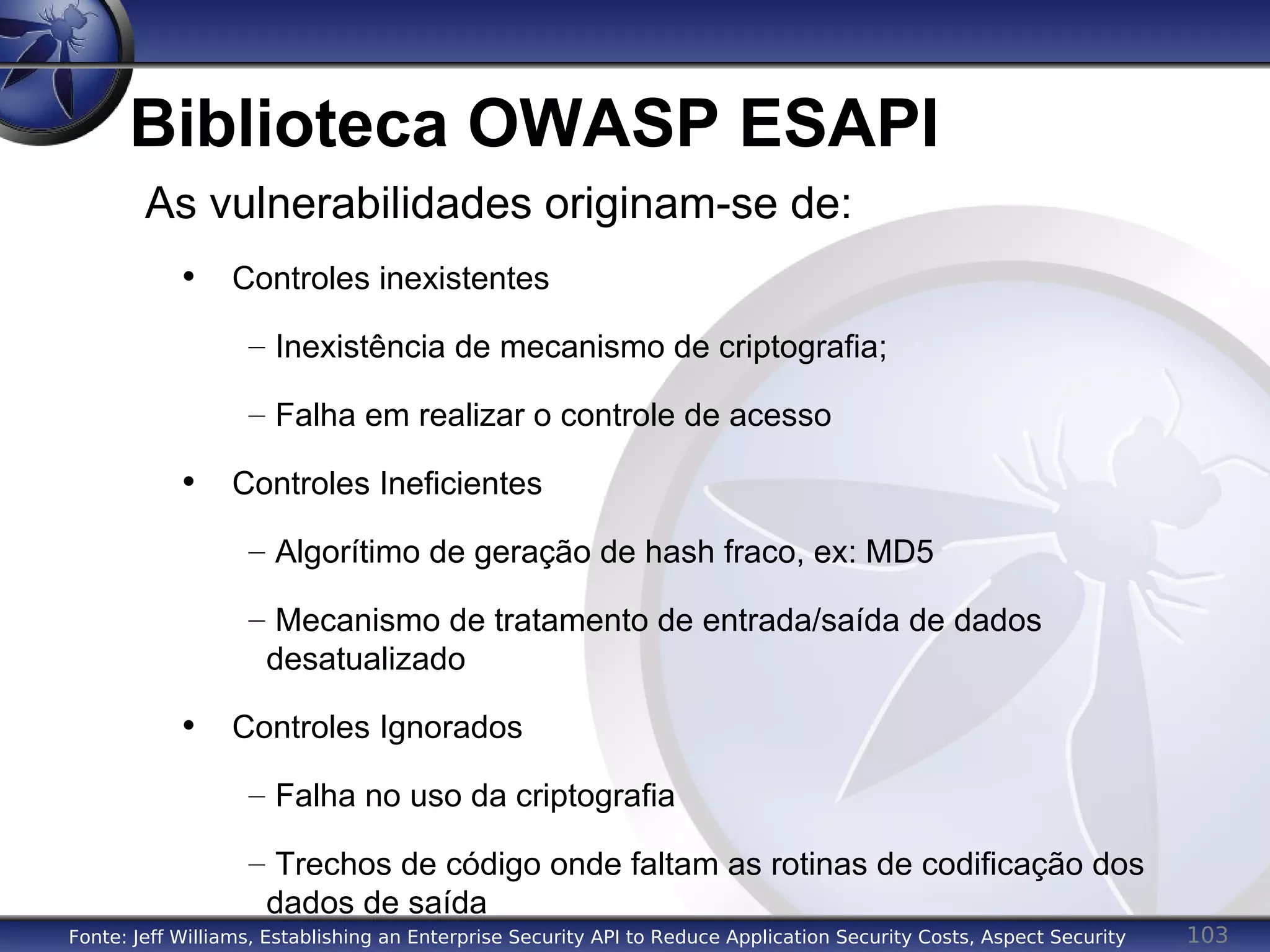103
Biblioteca OWASP ESAPI
As vulnerabilidades originam-se de:
• Controles inexistentes
– Inexistência de mecanismo de criptografia;
– Falha em realizar o controle de acesso
• Controles Ineficientes
– Algorítimo de geração de hash fraco, ex: MD5
– Mecanismo de tratamento de entrada/saída de dados
desatualizado
• Controles Ignorados
– Falha no uso da criptografia
– Trechos de código onde faltam as rotinas de codificação dos
dados de saída
Fonte: Jeff Williams, Establishing an Enterprise Security API to Reduce Application Security Costs, Aspect Security
 