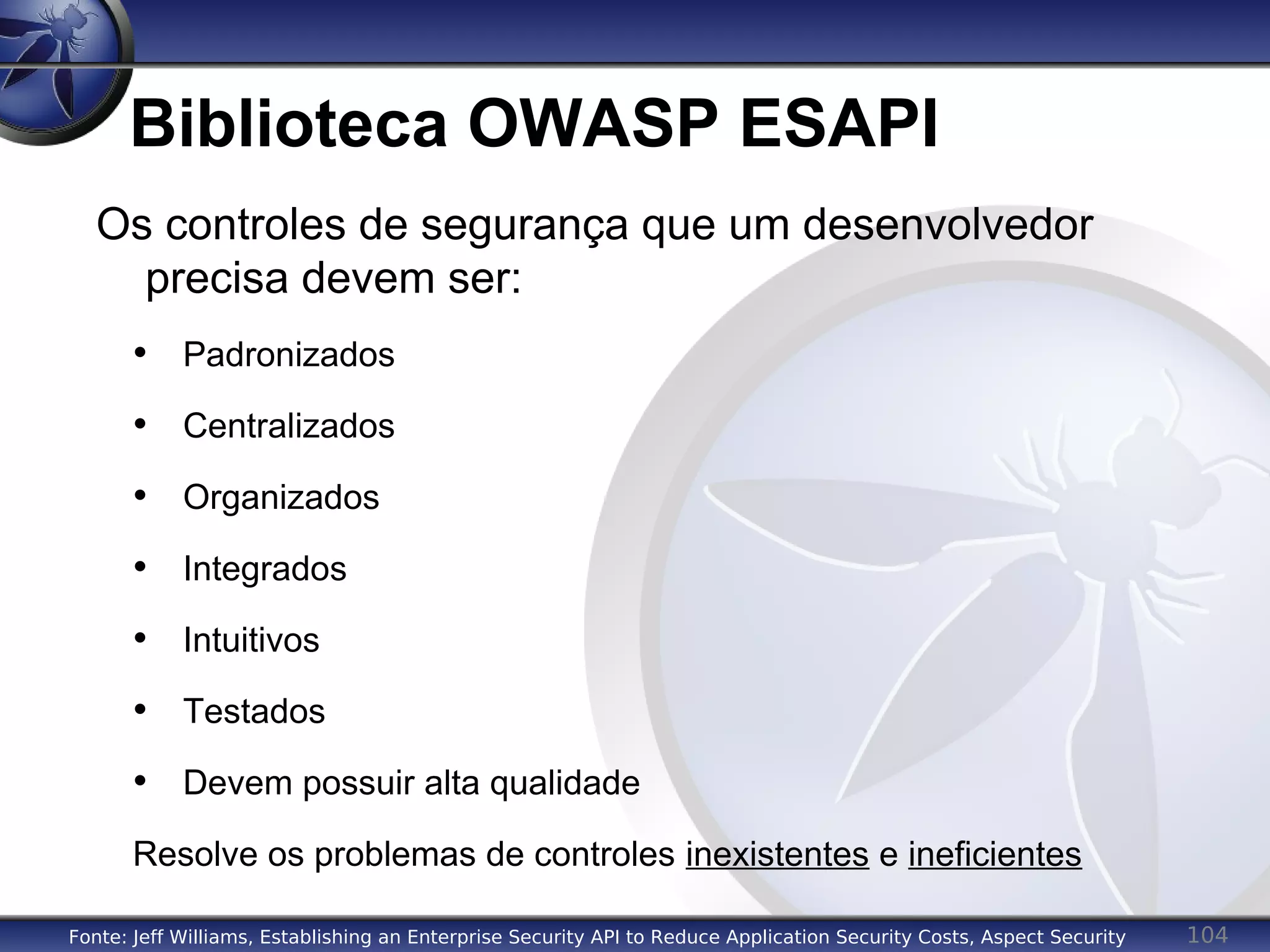 104
Biblioteca OWASP ESAPI
Os controles de segurança que um desenvolvedor
precisa devem ser:
• Padronizados
• Centralizados
• Organizados
• Integrados
• Intuitivos
• Testados
• Devem possuir alta qualidade
Resolve os problemas de controles inexistentes e ineficientes
Fonte: Jeff Williams, Establishing an Enterprise Security API to Reduce Application Security Costs, Aspect Security
 