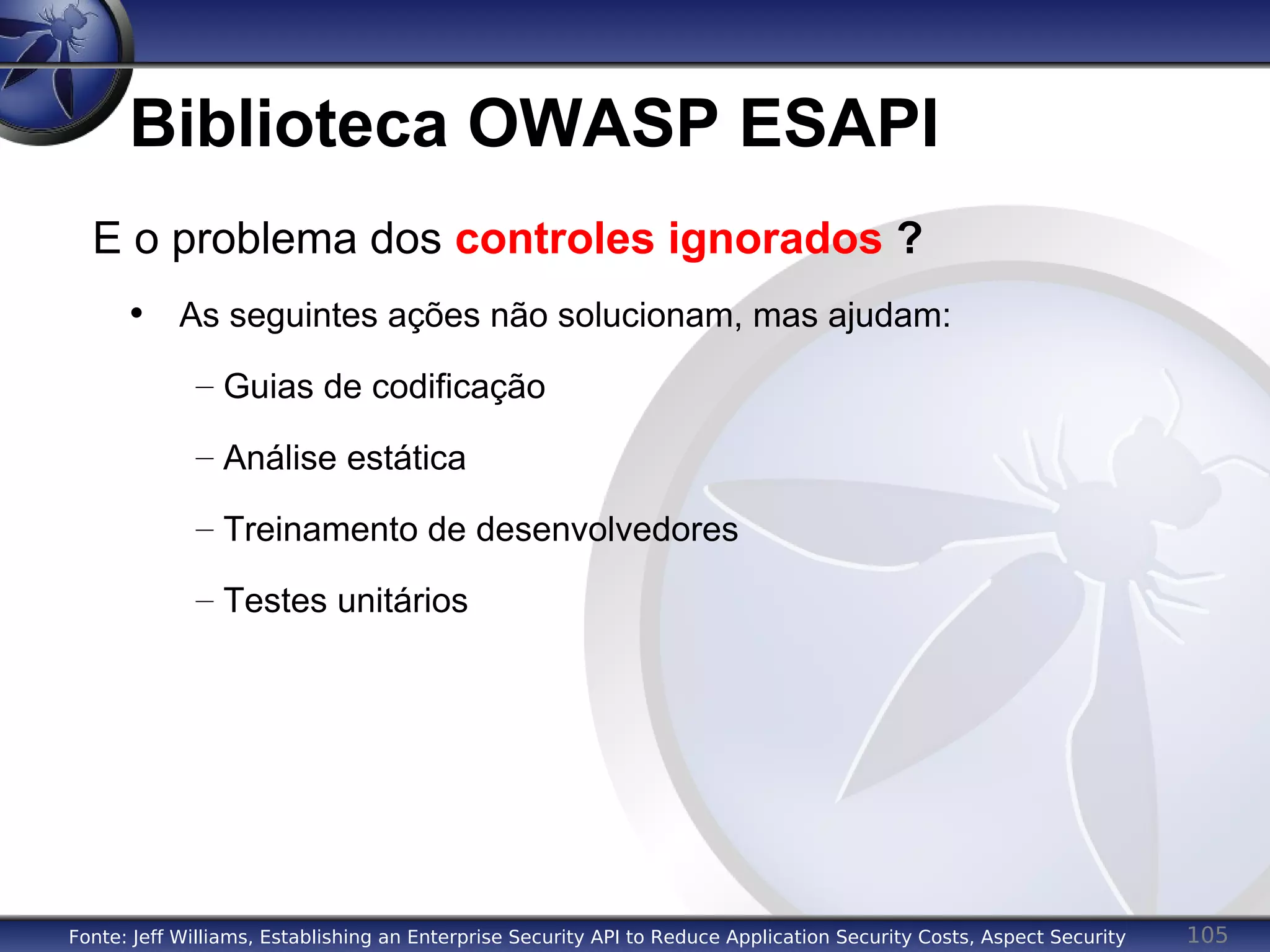 105
Biblioteca OWASP ESAPI
E o problema dos controles ignorados ?
• As seguintes ações não solucionam, mas ajudam:
– Guias de codificação
– Análise estática
– Treinamento de desenvolvedores
– Testes unitários
Fonte: Jeff Williams, Establishing an Enterprise Security API to Reduce Application Security Costs, Aspect Security
 