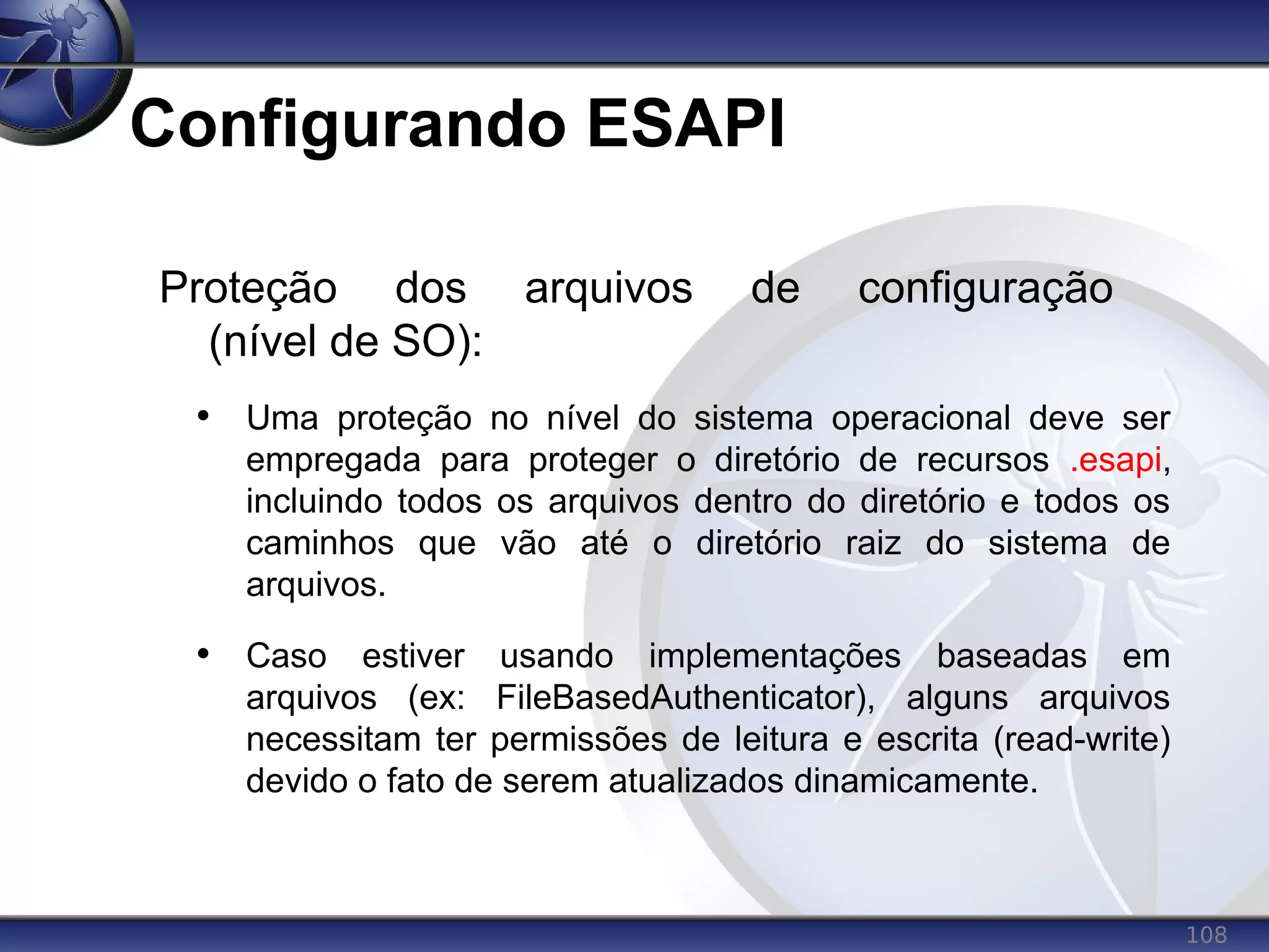 108
Configurando ESAPI
Proteção dos arquivos de configuração
(nível de SO):
• Uma proteção no nível do sistema operacional deve ser
empregada para proteger o diretório de recursos .esapi,
incluindo todos os arquivos dentro do diretório e todos os
caminhos que vão até o diretório raiz do sistema de
arquivos.
• Caso estiver usando implementações baseadas em
arquivos (ex: FileBasedAuthenticator), alguns arquivos
necessitam ter permissões de leitura e escrita (read-write)
devido o fato de serem atualizados dinamicamente.
 