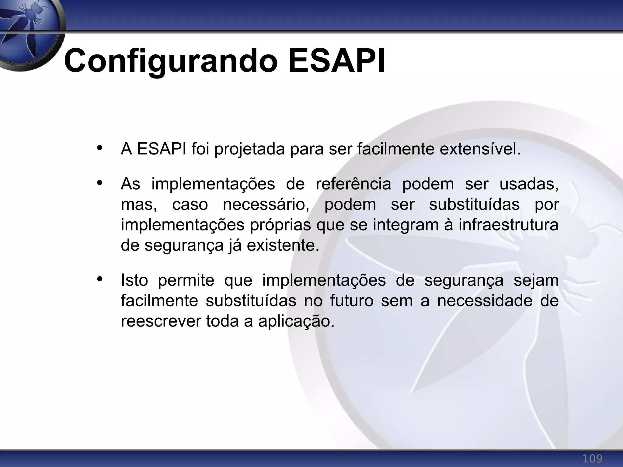 109
Configurando ESAPI
• A ESAPI foi projetada para ser facilmente extensível.
• As implementações de referência podem ser usadas,
mas, caso necessário, podem ser substituídas por
implementações próprias que se integram à infraestrutura
de segurança já existente.
• Isto permite que implementações de segurança sejam
facilmente substituídas no futuro sem a necessidade de
reescrever toda a aplicação.
 