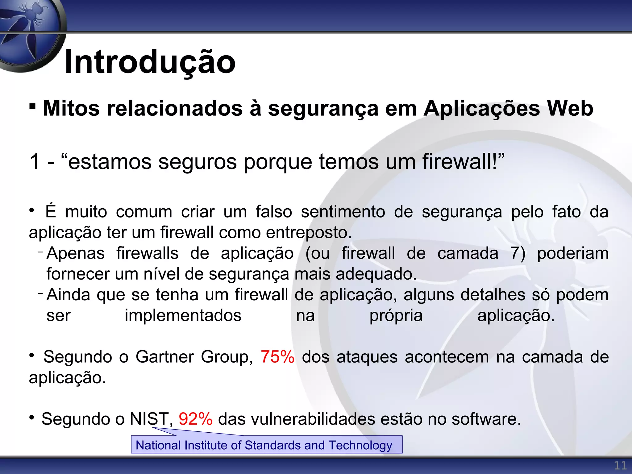 11
Introdução

Mitos relacionados à segurança em Aplicações Web
1 - “estamos seguros porque temos um firewall!”

É muito comum criar um falso sentimento de segurança pelo fato da
aplicação ter um firewall como entreposto.
−
Apenas firewalls de aplicação (ou firewall de camada 7) poderiam
fornecer um nível de segurança mais adequado.
−
Ainda que se tenha um firewall de aplicação, alguns detalhes só podem
ser implementados na própria aplicação.

Segundo o Gartner Group, 75% dos ataques acontecem na camada de
aplicação.

Segundo o NIST, 92% das vulnerabilidades estão no software.
National Institute of Standards and Technology
 