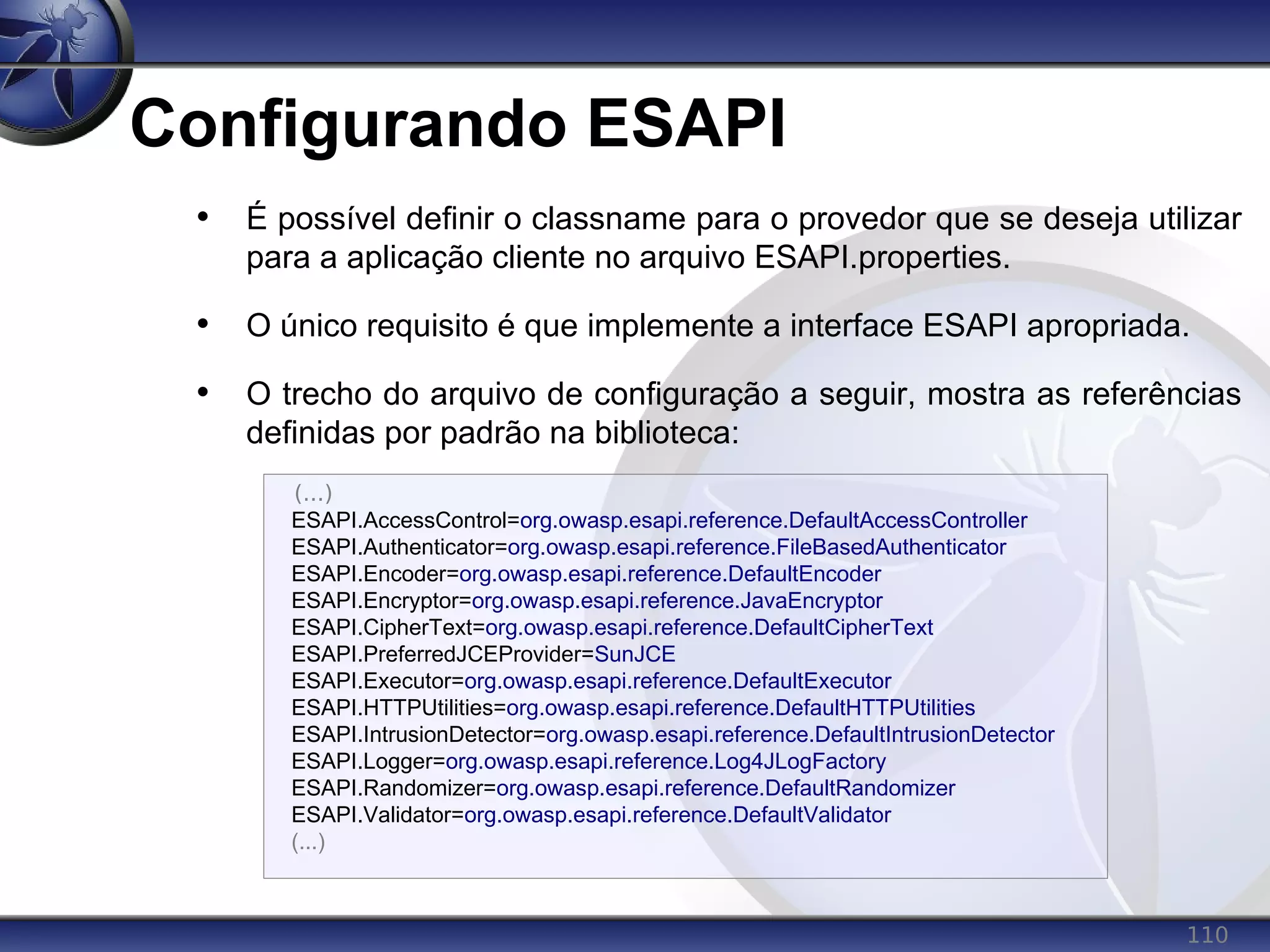 110
Configurando ESAPI
• É possível definir o classname para o provedor que se deseja utilizar
para a aplicação cliente no arquivo ESAPI.properties.
• O único requisito é que implemente a interface ESAPI apropriada.
• O trecho do arquivo de configuração a seguir, mostra as referências
definidas por padrão na biblioteca:
(...)
ESAPI.AccessControl=org.owasp.esapi.reference.DefaultAccessController
ESAPI.Authenticator=org.owasp.esapi.reference.FileBasedAuthenticator
ESAPI.Encoder=org.owasp.esapi.reference.DefaultEncoder
ESAPI.Encryptor=org.owasp.esapi.reference.JavaEncryptor
ESAPI.CipherText=org.owasp.esapi.reference.DefaultCipherText
ESAPI.PreferredJCEProvider=SunJCE
ESAPI.Executor=org.owasp.esapi.reference.DefaultExecutor
ESAPI.HTTPUtilities=org.owasp.esapi.reference.DefaultHTTPUtilities
ESAPI.IntrusionDetector=org.owasp.esapi.reference.DefaultIntrusionDetector
ESAPI.Logger=org.owasp.esapi.reference.Log4JLogFactory
ESAPI.Randomizer=org.owasp.esapi.reference.DefaultRandomizer
ESAPI.Validator=org.owasp.esapi.reference.DefaultValidator
(...)
 