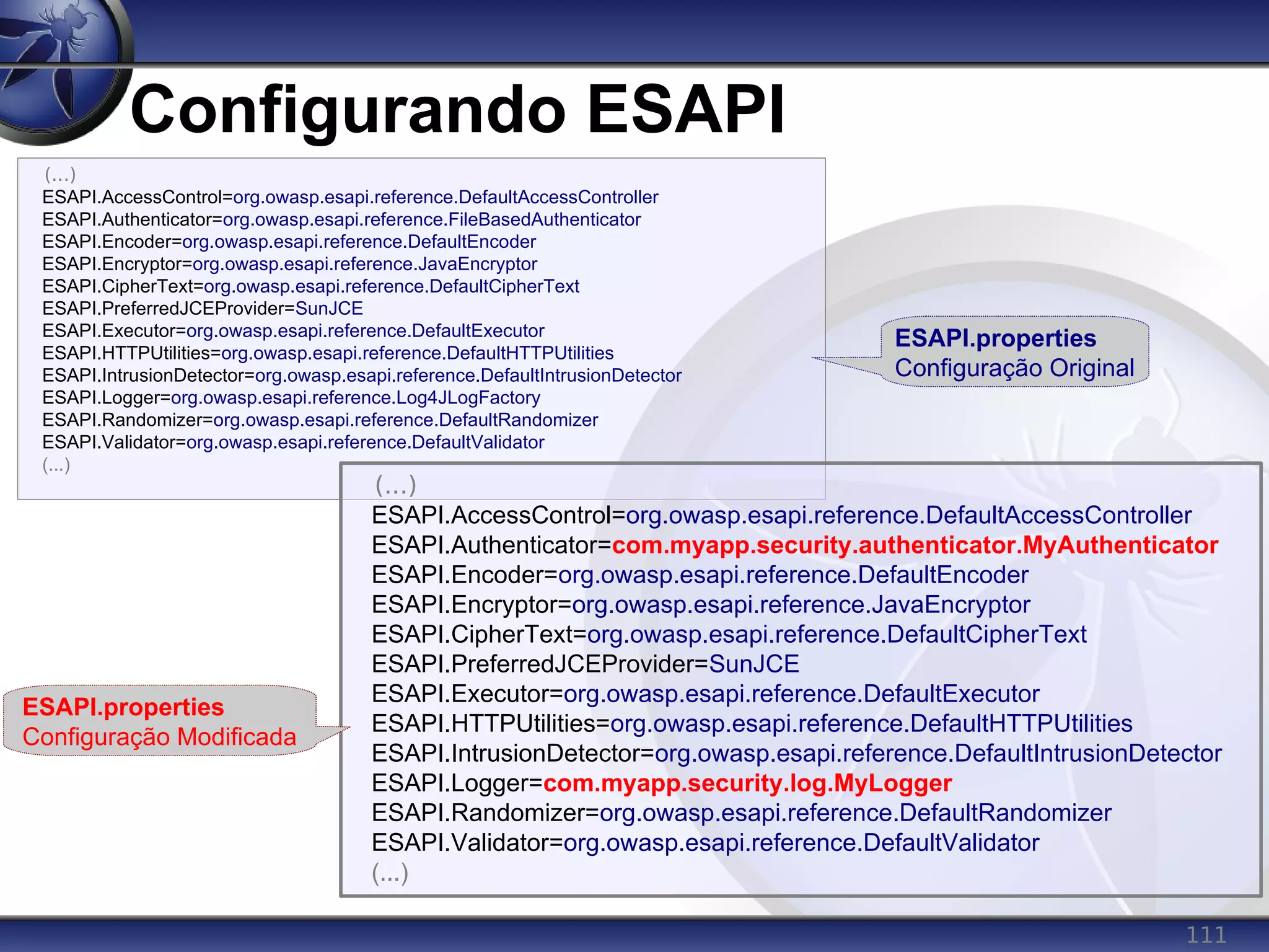 111
Configurando ESAPI
(...)
ESAPI.AccessControl=org.owasp.esapi.reference.DefaultAccessController
ESAPI.Authenticator=org.owasp.esapi.reference.FileBasedAuthenticator
ESAPI.Encoder=org.owasp.esapi.reference.DefaultEncoder
ESAPI.Encryptor=org.owasp.esapi.reference.JavaEncryptor
ESAPI.CipherText=org.owasp.esapi.reference.DefaultCipherText
ESAPI.PreferredJCEProvider=SunJCE
ESAPI.Executor=org.owasp.esapi.reference.DefaultExecutor
ESAPI.HTTPUtilities=org.owasp.esapi.reference.DefaultHTTPUtilities
ESAPI.IntrusionDetector=org.owasp.esapi.reference.DefaultIntrusionDetector
ESAPI.Logger=org.owasp.esapi.reference.Log4JLogFactory
ESAPI.Randomizer=org.owasp.esapi.reference.DefaultRandomizer
ESAPI.Validator=org.owasp.esapi.reference.DefaultValidator
(...)
(...)
ESAPI.AccessControl=org.owasp.esapi.reference.DefaultAccessController
ESAPI.Authenticator=com.myapp.security.authenticator.MyAuthenticator
ESAPI.Encoder=org.owasp.esapi.reference.DefaultEncoder
ESAPI.Encryptor=org.owasp.esapi.reference.JavaEncryptor
ESAPI.CipherText=org.owasp.esapi.reference.DefaultCipherText
ESAPI.PreferredJCEProvider=SunJCE
ESAPI.Executor=org.owasp.esapi.reference.DefaultExecutor
ESAPI.HTTPUtilities=org.owasp.esapi.reference.DefaultHTTPUtilities
ESAPI.IntrusionDetector=org.owasp.esapi.reference.DefaultIntrusionDetector
ESAPI.Logger=com.myapp.security.log.MyLogger
ESAPI.Randomizer=org.owasp.esapi.reference.DefaultRandomizer
ESAPI.Validator=org.owasp.esapi.reference.DefaultValidator
(...)
ESAPI.properties
Configuração Original
ESAPI.properties
Configuração Modificada
 