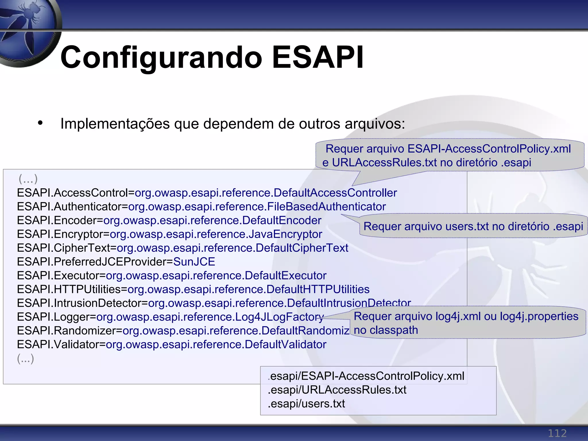 112
Configurando ESAPI
• Implementações que dependem de outros arquivos:
(...)
ESAPI.AccessControl=org.owasp.esapi.reference.DefaultAccessController
ESAPI.Authenticator=org.owasp.esapi.reference.FileBasedAuthenticator
ESAPI.Encoder=org.owasp.esapi.reference.DefaultEncoder
ESAPI.Encryptor=org.owasp.esapi.reference.JavaEncryptor
ESAPI.CipherText=org.owasp.esapi.reference.DefaultCipherText
ESAPI.PreferredJCEProvider=SunJCE
ESAPI.Executor=org.owasp.esapi.reference.DefaultExecutor
ESAPI.HTTPUtilities=org.owasp.esapi.reference.DefaultHTTPUtilities
ESAPI.IntrusionDetector=org.owasp.esapi.reference.DefaultIntrusionDetector
ESAPI.Logger=org.owasp.esapi.reference.Log4JLogFactory
ESAPI.Randomizer=org.owasp.esapi.reference.DefaultRandomizer
ESAPI.Validator=org.owasp.esapi.reference.DefaultValidator
(...)
Requer arquivo users.txt no diretório .esapi
Requer arquivo ESAPI-AccessControlPolicy.xml
e URLAccessRules.txt no diretório .esapi
Requer arquivo log4j.xml ou log4j.properties
no classpath
.esapi/ESAPI-AccessControlPolicy.xml
.esapi/URLAccessRules.txt
.esapi/users.txt
 